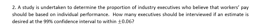 2. A study is undertaken to determine the proportion of industry executives who believe that workers' pay
should be based on individual performance. How many executives should be interviewed if an estimate is
desired at the 99% confidence interval to within +0.06?