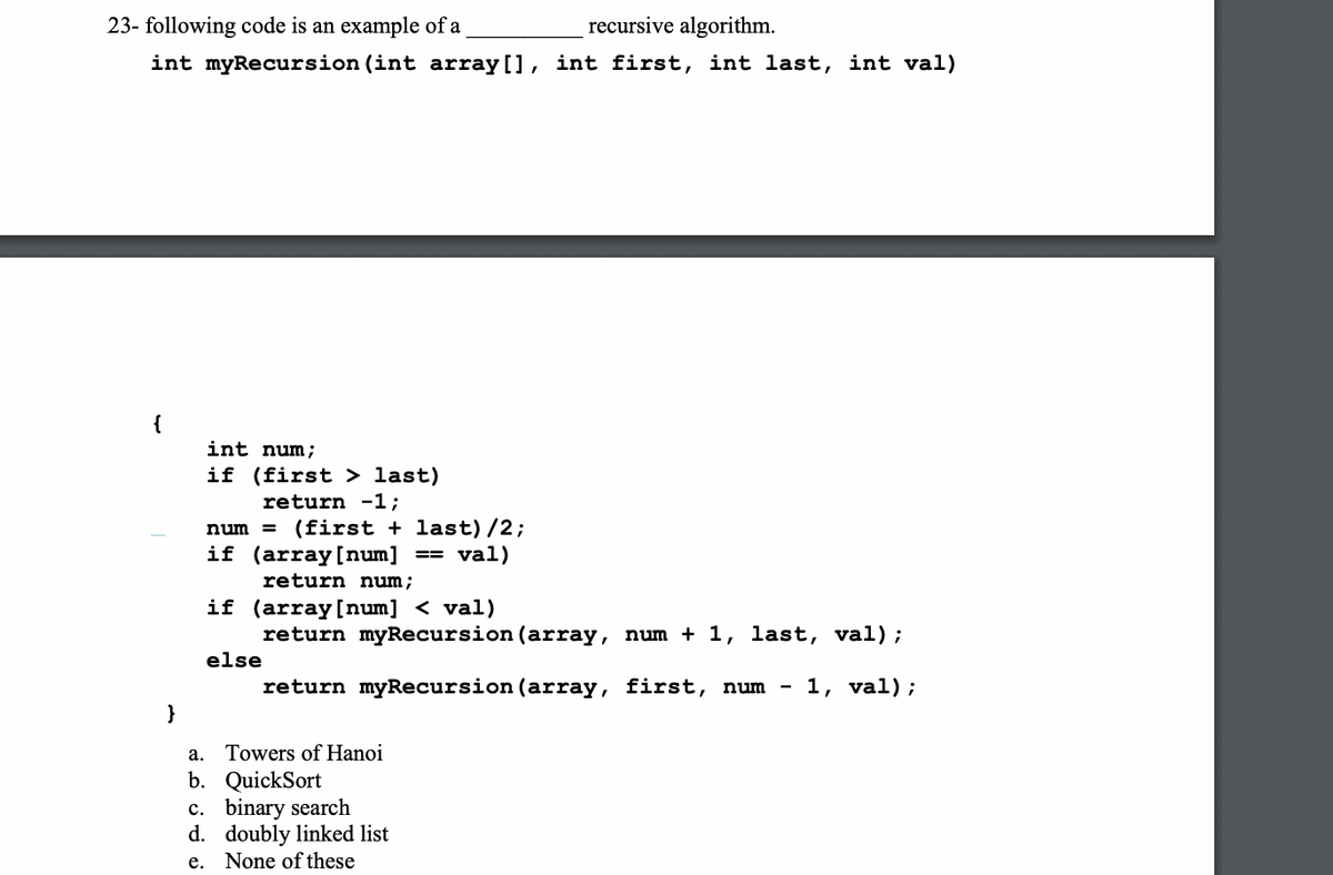 23- following code is an example of a
recursive algorithm.
int myRecursion (int array[], int first, int last, int val)
{
int num;
if (first > last)
return -1;
num = (first + last) /2;
if (array[num]
return num;
== val)
if (array[num] < val)
return myRecursion (array, num + 1, last, val);
else
return myRecursion (array, first, num
- 1, val);
}
a. Towers of Hanoi
b. QuickSort
c. binary search
d. doubly linked list
None of these
е.
