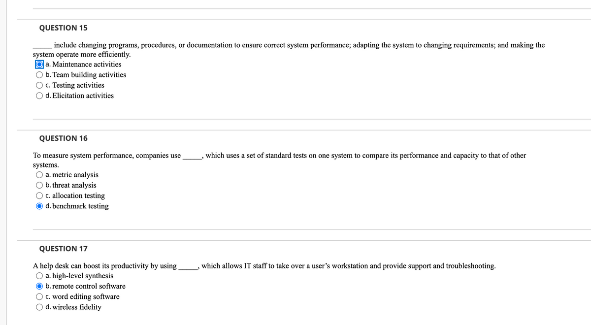 QUESTION 15
include changing programs, procedures, or documentation to ensure correct system performance; adapting the system to changing requirements; and making the
system operate more efficiently.
Oa. Maintenance activities
b. Team building activities
c. Testing activities
d. Elicitation activities
QUESTION 16
To measure system performance, companies use
systems.
a. metric analysis
b. threat analysis
c. allocation testing
d. benchmark testing
QUESTION 17
A help desk can boost its productivity by using
a. high-level synthesis
b. remote control software
c. word editing software
d. wireless fidelity
which uses a set of standard tests on one system to compare its performance and capacity to that of other
which allows IT staff to take over a user's workstation and provide support and troubleshooting.