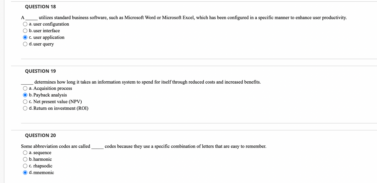 QUESTION 18
utilizes standard business software, such as Microsoft Word or Microsoft Excel, which has been configured in a specific manner to enhance user productivity.
a. user configuration
b. user interface
c. user application
d. user query
QUESTION 19
determines how long it takes an information system to spend for itself through reduced costs and increased benefits.
a. Acquisition process
b. Payback analysis
c. Net present value (NPV)
d. Return on investment (ROI)
QUESTION 20
Some abbreviation codes are called
a. sequence
b. harmonic
c. rhapsodic
d. mnemonic
codes because they use a specific combination of letters that are easy to remember.