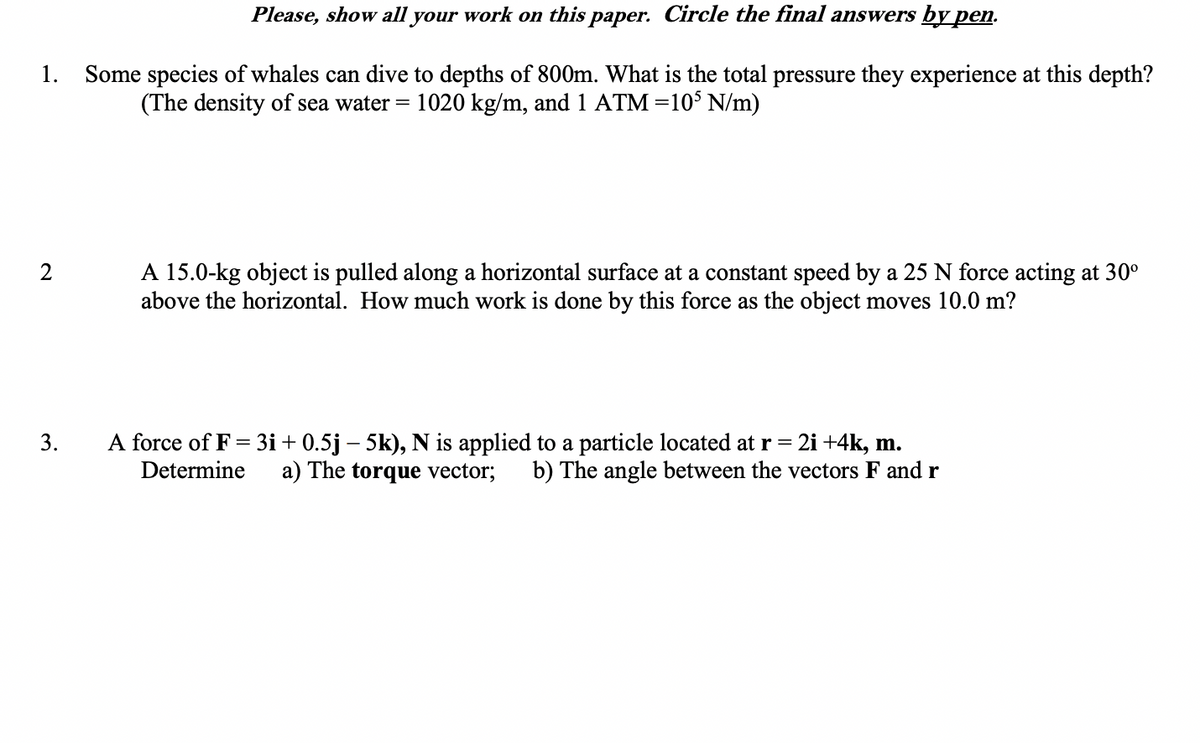 Please, show all your work on this paper. Circle the final answers by pen.
Some species of whales can dive to depths of 800m. What is the total pressure they experience at this depth?
(The density of sea water = 1020 kg/m, and 1 ATM=10$ N/m)
1.
A 15.0-kg object is pulled along a horizontal surface at a constant speed by a 25 N force acting at 30°
above the horizontal. How much work is done by this force as the object moves 10.0 m?
A force of F = 3i+ 0.5j – 5k), N is applied to a particle located at r =
Determine
2i +4k, m.
b) The angle between the vectors F and r
3.
a) The torque vector;
