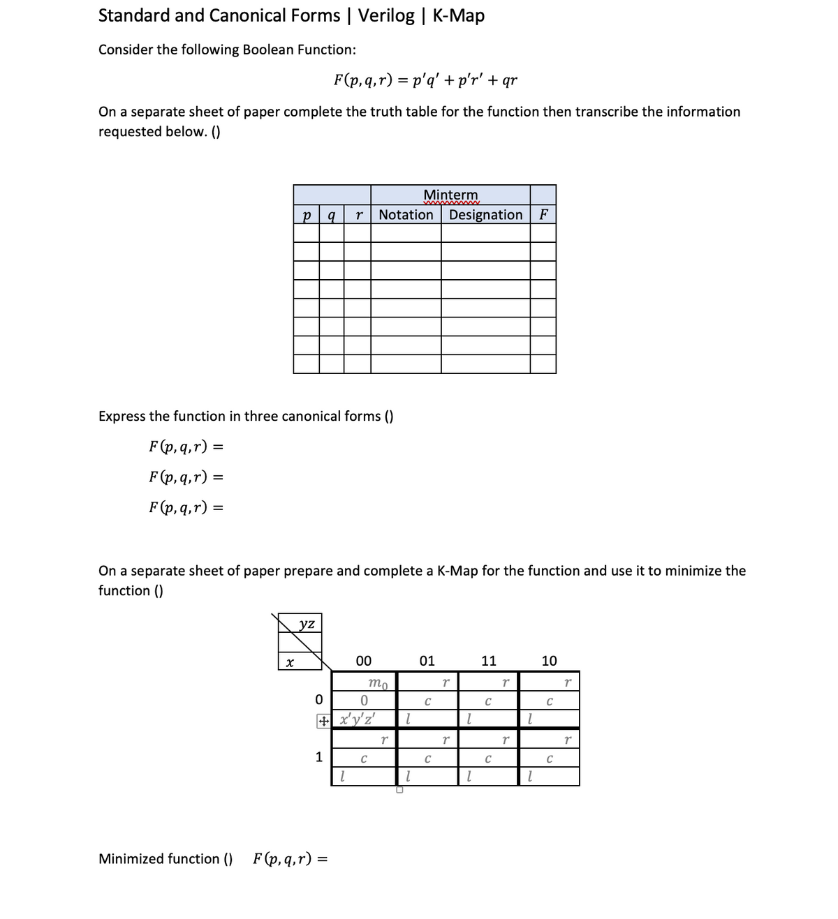 Standard and Canonical Forms | Verilog | K-Map
Consider the following Boolean Function:
F(p,q,r) = p'q' + p'r' + qr
On a separate sheet of paper complete the truth table for the function then transcribe the information
requested below. ()
Express the function in three canonical forms ()
F(p,q,r) =
F(p, q, r) =
F(p, q, r):
Minimized function ()
P q r Notation Designation F
On a separate sheet of paper prepare and complete a K-Map for the function and use it to minimize the
function ()
X
yz
0
1
0
+x'y'z'
F(p, q, r) =
=
00
1
mo
C
r
0
Minterm
1
1
01
C
C
r
r
1
1
11
C
C
r
r
1
10
C
C
r
r