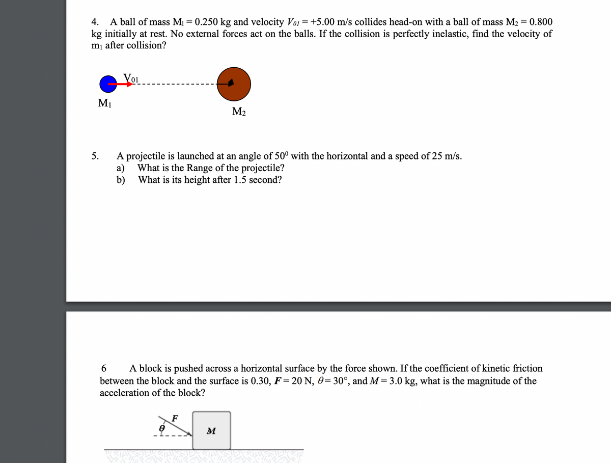 A ball of mass M1 = 0.250 kg and velocity Voi = +5.00 m/s collides head-on with a ball of mass M2 = 0.800
kg initially at rest. No external forces act on the balls. If the collision is perfectly inelastic, find the velocity of
mj after collision?
4.
Voi
M1
M2
A projectile is launched at an angle of 50° with the horizontal and a speed of 25 m/s.
а)
What is the Range of the projectile?
b)
What is its height after 1.5 second?
5.
A block is pushed across a horizontal surface by the force shown. If the coefficient of kinetic friction
between the block and the surface is 0.30, F= 20 N, 0= 30°, and M= 3.0 kg, what is the magnitude of the
6
acceleration of the block?
F
M
