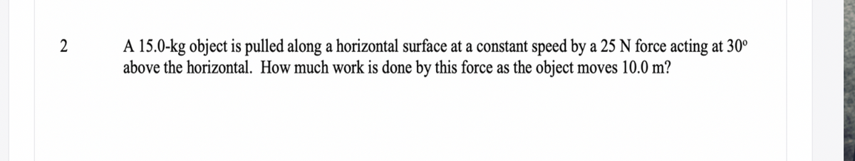 A 15.0-kg object is pulled along a horizontal surface at a constant speed by a 25 N force acting at 30°
above the horizontal. How much work is done by this force as the object moves 10.0 m?
2
