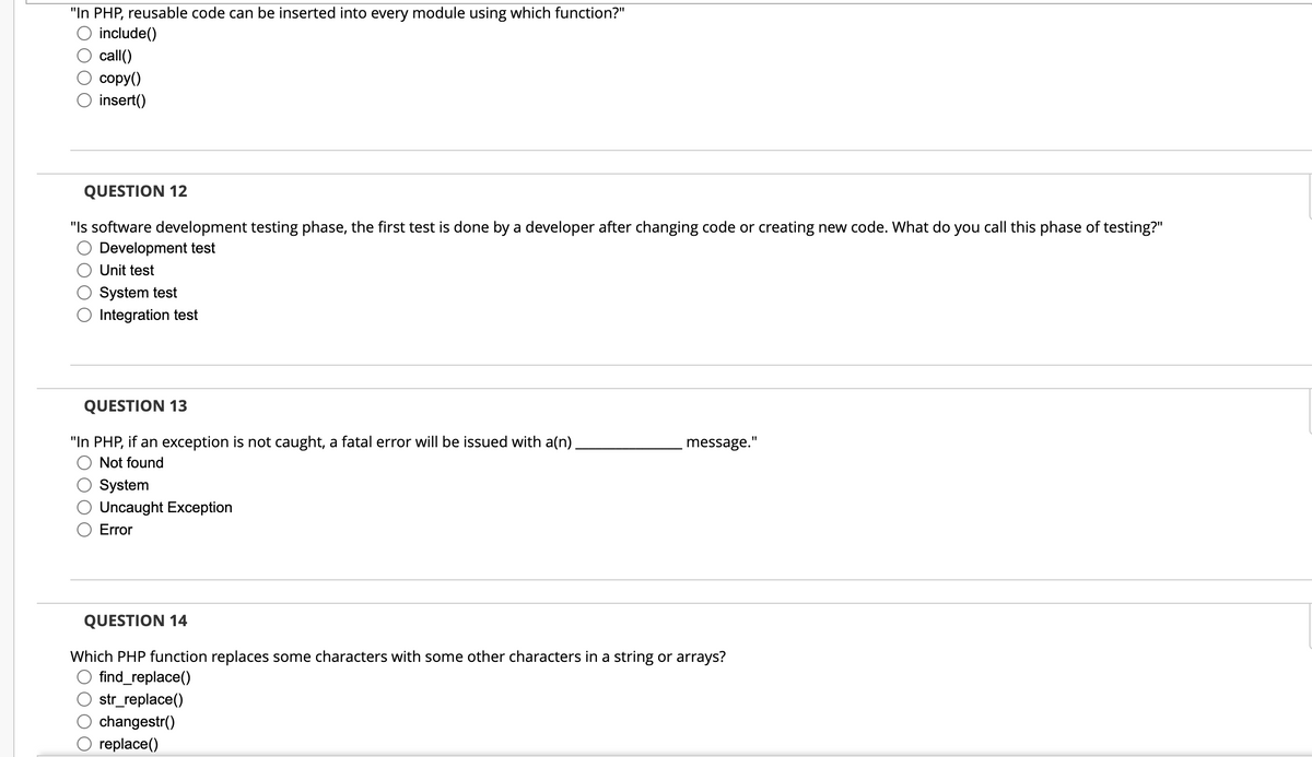 "In PHP, reusable code can be inserted into every module using which function?"
include()
call()
copy()
insert()
QUESTION 12
"Is software development testing phase, the first test is done by a developer after changing code or creating new code. What do you call this phase of testing?"
Development test
Unit test
System test
Integration test
QUESTION 13
"In PHP, if an exception is not caught, a fatal error will be issued with a(n).
Not found
System
Uncaught Exception
Error
message."
QUESTION 14
Which PHP function replaces some characters with some other characters in a string or arrays?
find_replace()
str_replace()
changestr()
replace()