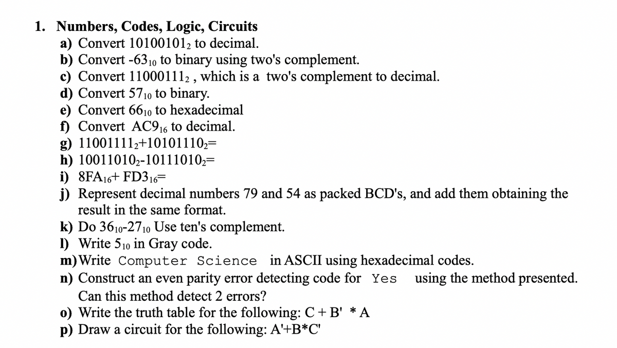 1. Numbers, Codes, Logic, Circuits
a) Convert 101001012 to decimal.
b) Convert -6310 to binary using two's complement.
c) Convert 110001112 , which is a two's complement to decimal.
d) Convert 5710 to binary.
e) Convert 6610 to hexadecimal
f) Convert AC916 to decimal.
g) 110011112+10101110,=
h) 10011010,-10111010,=
i) 8FA16+ FD316=
j) Represent decimal numbers 79 and 54 as packed BCD's, and add them obtaining the
result in the same format.
k) Do 3610-2710 Use ten's complement.
1) Write 510 in Gray code.
m) Write Computer Science in ASCII using hexadecimal codes.
n) Construct an even parity error detecting code for Yes
using the method presented.
Can this method detect 2 errors?
o) Write the truth table for the following: C+ B' * A
p) Draw a circuit for the following: A'+B*C'
