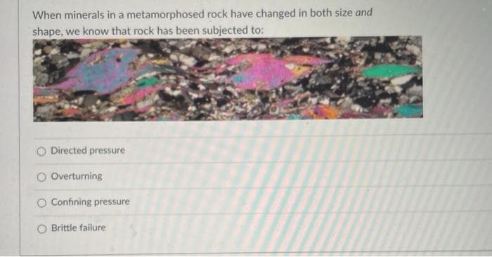 When minerals in a metamorphosed rock have changed in both size and
shape, we know that rock has been subjected to:
O Directed pressure
O Overturning
O Confining pressure
Brittle failure
