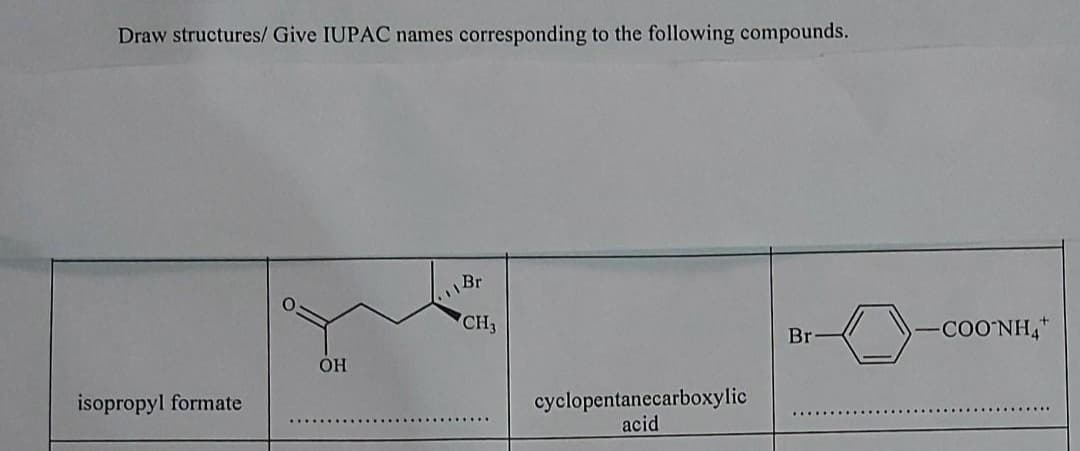 Draw structures/ Give IUPAC names
corresponding to the following compounds.
Br
CH3
Br
COO'NH,"
OH
isopropyl formate
cyclopentanecarboxylic
acid
