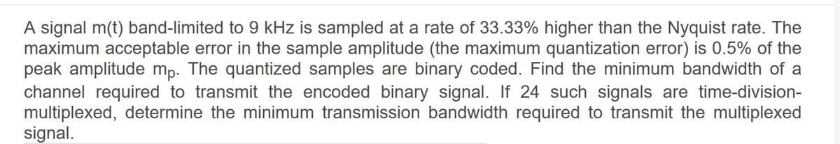 A signal m(t) band-limited to 9 kHz is sampled at a rate of 33.33% higher than the Nyquist rate. The
maximum acceptable error in the sample amplitude (the maximum quantization error) is 0.5% of the
peak amplitude mp. The quantized samples are binary coded. Find the minimum bandwidth of a
channel required to transmit the encoded binary signal. If 24 such signals are time-division-
multiplexed, determine the minimum transmission bandwidth required to transmit the multiplexed
signal.
