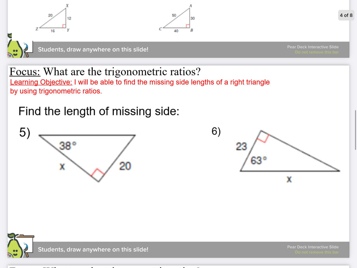 ### Focus: What are the trigonometric ratios?

#### Learning Objective: 
I will be able to find the missing side lengths of a right triangle by using trigonometric ratios.

---

### Find the length of the missing side:

#### Problem 5:
A right triangle is presented with the following details:
- One angle is 38°.
- The length of the side adjacent to the 38° angle is \( x \).
- The length of the hypotenuse is 20 units.

Illustration:
```
   /|
x / | 20
 /  | 
/___|
38°
```

#### Problem 6:
A right triangle is presented with the following details:
- One angle is 63°.
- The length of the side opposite the 63° angle is 23 units.
- The length of the hypotenuse is \( x \).

Illustration:
```
   /|
23/ | x
 /  |
/___|
63°
```

---

(Note: Pear Deck Interactive Slide is mentioned to be used by students for interactive engagement.)