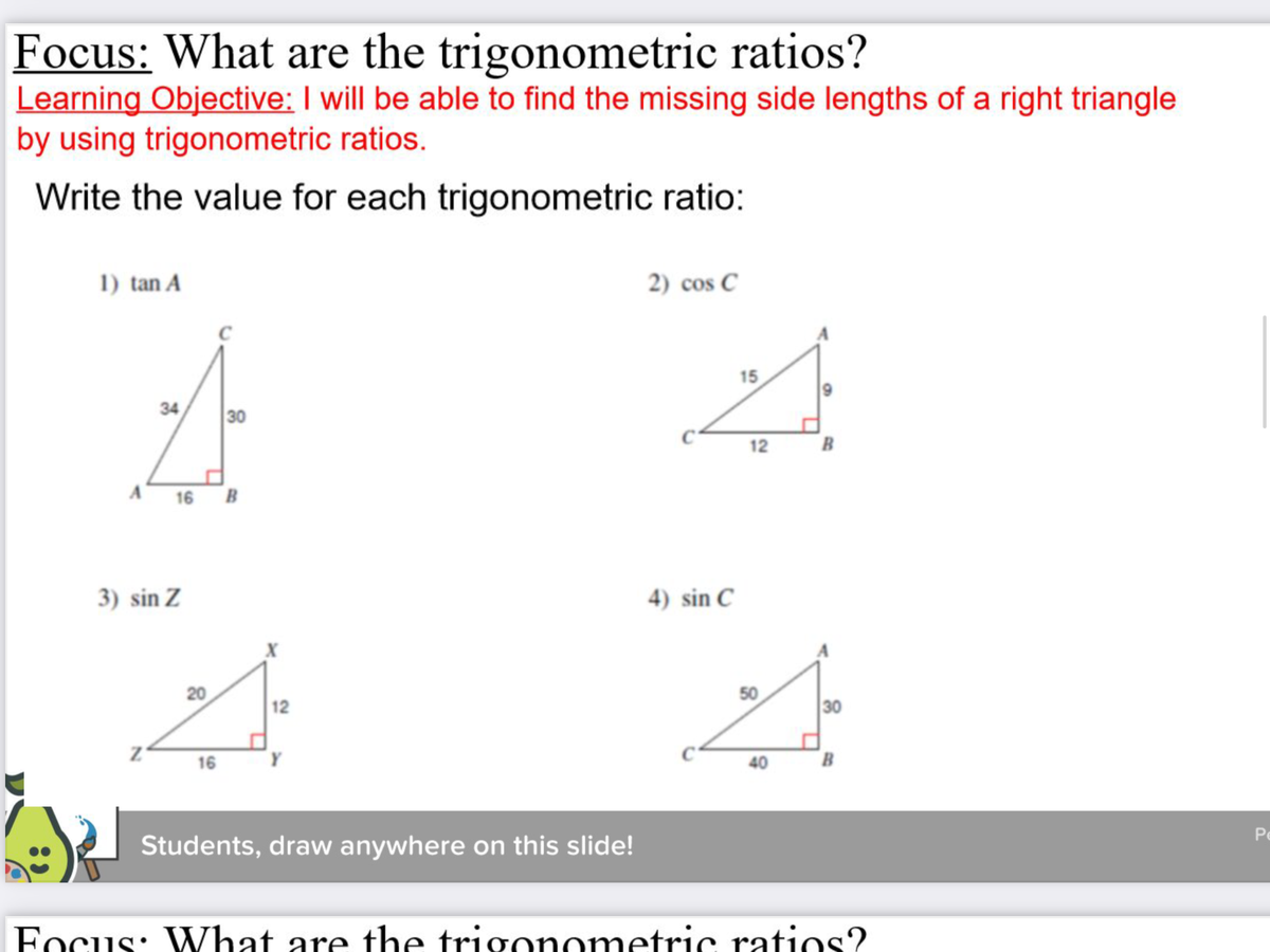 ### Focus: What are the trigonometric ratios?

#### Learning Objective:
- I will be able to find the missing side lengths of a right triangle by using trigonometric ratios.

#### Write the value for each trigonometric ratio:

1. **tan A**
   - Diagram: A right triangle with legs labeled as follows: AC = 34, AB = 16, and BC = 30.
2. **cos C**
   - Diagram: A right triangle with legs labeled as follows: AC = 15, AB = 9, and BC = 12.
3. **sin Z**
   - Diagram: A right triangle with legs labeled as follows: XZ = 20, ZY = 16, and YX = 12.
4. **sin C**
   - Diagram: A right triangle with legs labeled as follows: AC = 50, AB = 40, and BC = 30.

##### Graphs/Diagrams Explanation:
1. **tan A Diagram**:
    - Triangle with one of the angles labeled as \( A \).
    - The opposite side of angle \( A \) is 30 units, the adjacent side is 16 units, and the hypotenuse is 34 units.
      
2. **cos C Diagram**:
    - Triangle with one of the angles labeled as \( C \).
    - The adjacent side to angle \( C \) is 12 units, the opposite side is 9 units, and the hypotenuse is 15 units.
      
3. **sin Z Diagram**:
    - Triangle with one of the angles labeled as \( Z \).
    - The side opposite of angle \( Z \) is 16 units, the adjacent side is 12 units, and the hypotenuse is 20 units.
      
4. **sin C Diagram**:
    - Triangle with one of the angles labeled as \( C \).
    - The side opposite to angle \( C \) is 30 units, the adjacent side is 40 units, and the hypotenuse is 50 units.

##### Note:
- Students are encouraged to draw or write on the provided slides to solve for the values of each trigonometric ratio.