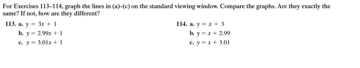 For Exercises 113–114, graph the lines in (a)-(c) on the standard viewing window. Compare the graphs. Are they exactly the
same? If not, how are they different?
113. a. y = 3x + 1
114. a. y = x + 3
b. y = 2.99x + 1
b. y = x + 2.99
c. y = 3.01x + 1
c. y = x + 3.01
