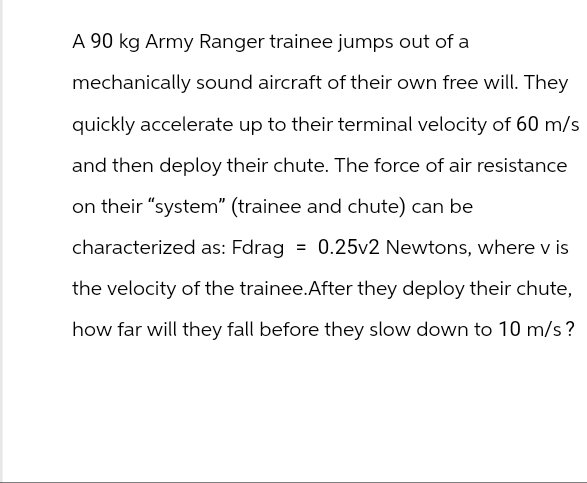 A 90 kg Army Ranger trainee jumps out of a
mechanically sound aircraft of their own free will. They
quickly accelerate up to their terminal velocity of 60 m/s
and then deploy their chute. The force of air resistance
on their "system" (trainee and chute) can be
characterized as: Fdrag = 0.25v2 Newtons, where v is
the velocity of the trainee. After they deploy their chute,
how far will they fall before they slow down to 10 m/s?