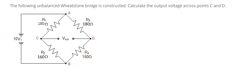 The following unbalanced Wheatstone bridge is constructed. Calculate the output voltage across points C and D.
R1
1800
R3
1802
10vi
• Vout
C
R2
1602
R4
1602
B
