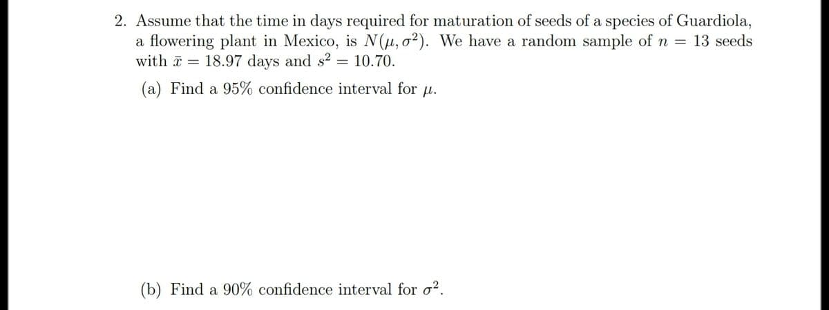 2. Assume that the time in days required for maturation of seeds of a species of Guardiola,
a flowering plant in Mexico, is N (µ, 0²). We have a random sample of n = 13 seeds
with a = 18.97 days and s²
10.70.
(a) Find a 95% confidence interval for u.
(b) Find a 90% confidence interval for o?.
