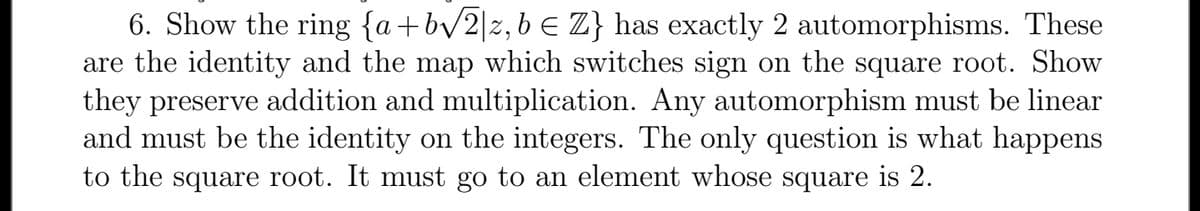 6. Show the ring {a+bv/2|z, b E Z} has exactly 2 automorphisms. These
are the identity and the map which switches sign on the square root. Show
they preserve addition and multiplication. Any automorphism must be linear
and must be the identity on the integers. The only question is what happens
to the square root. It must go to an element whose square is 2.
