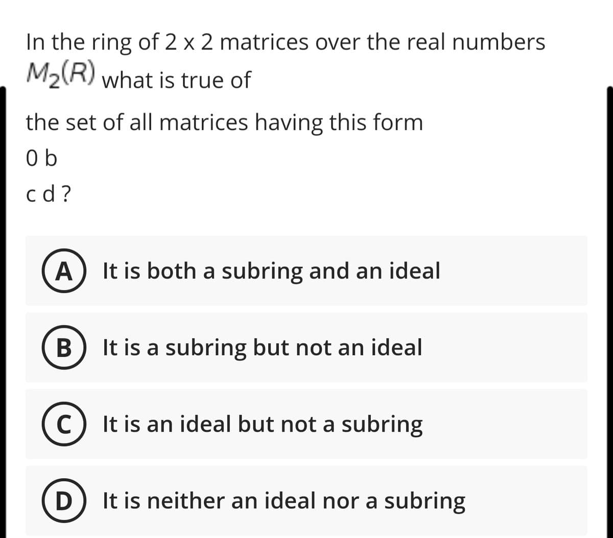 In the ring of 2 x 2 matrices over the real numbers
M2(R) what is true of
the set of all matrices having this form
0 b
c d ?
A
It is both a subring and an ideal
It is a subring but not an ideal
(c) It is an ideal but not a subring
It is neither an ideal nor a subring
B
