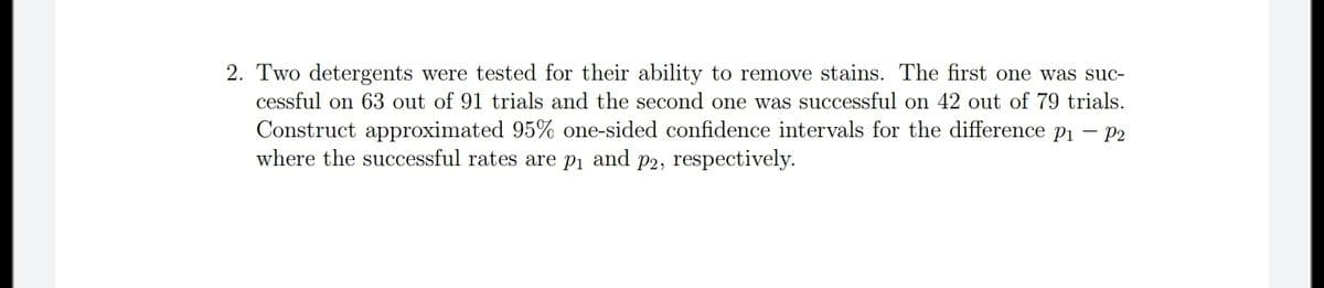 2. Two detergents were tested for their ability to remove stains. The first one was suc-
cessful on 63 out of 91 trials and the second one was successful on 42 out of 79 trials.
Construct approximated 95% one-sided confidence intervals for the difference pi – P2
where the successful rates are pi and p2, respectively.
