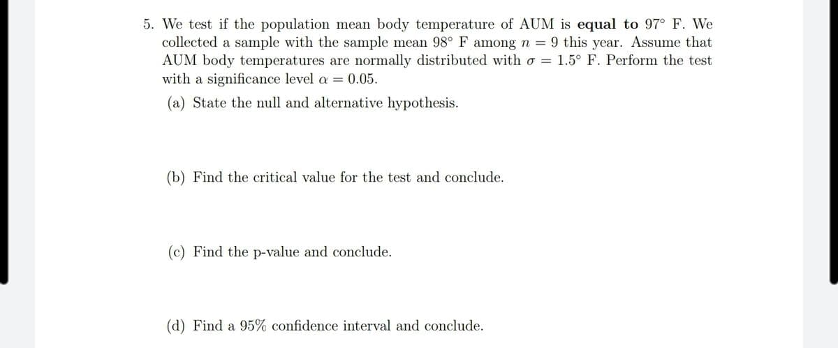 5. We test if the population mean body temperature of AUM is equal to 97° F. We
collected a sample with the sample mean 98° F among n = 9 this year. Assume that
AUM body temperatures are normally distributed with o = 1.5° F. Perform the test
with a significance level a = 0.05.
(a) State the null and alternative hypothesis.
(b) Find the critical value for the test and conclude.
(c) Find the p-value and conclude.
(d) Find a 95% confidence interval and conclude.
