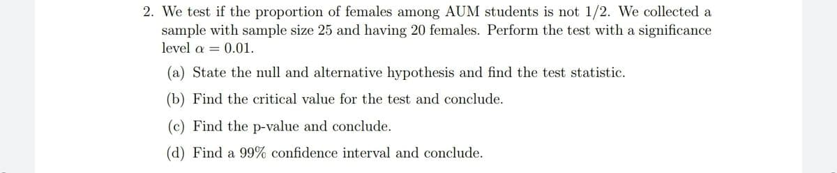 2. We test if the proportion of females among AUM students is not 1/2. We collected a
sample with sample size 25 and having 20 females. Perform the test with a significance
level a = 0.01.
(a) State the null and alternative hypothesis and find the test statistic.
(b) Find the critical value for the test and conclude.
(c) Find the p-value and conclude.
(d) Find a 99% confidence interval and conclude.
