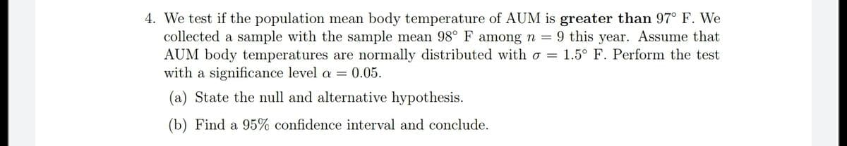 4. We test if the population mean body temperature of AUM is greater than 97° F. We
collected a sample with the sample mean 98° F among n = 9 this year. Assume that
AUM body temperatures are normally distributed with o = 1.5° F. Perform the test
with a significance level a =
:0.05.
(a) State the null and alternative hypothesis.
(b) Find a 95% confidence interval and conclude.
