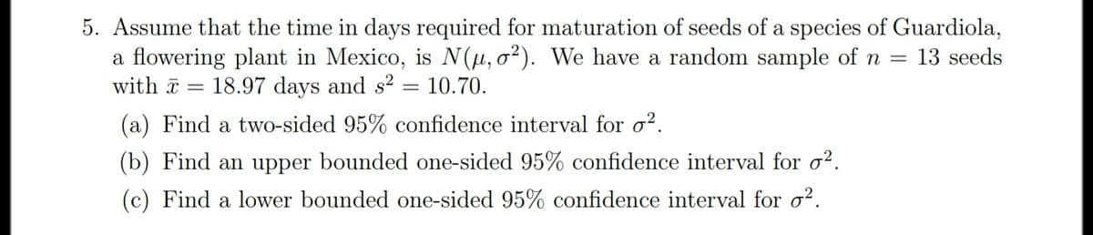 5. Assume that the time in days required for maturation of seeds of a species of Guardiola,
a flowering plant in Mexico, is N(µ, o²). We have a random sample of n =
13 seeds
with a
18.97 days and s2
10.70.
(a) Find a two-sided 95% confidence interval for o?.
(b) Find an upper bounded one-sided 95% confidence interval for o².
(c) Find a lower bounded one-sided 95% confidence interval for o?.
