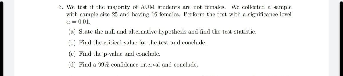 3. We test if the majority of AUM students are not females. We collected a sample
with sample size 25 and having 16 females. Perform the test with a significance level
a = 0.01.
(a) State the null and alternative hypothesis and find the test statistic.
(b) Find the critical value for the test and conclude.
(c) Find the p-value and conclude.
(d) Find a 99% confidence interval and conclude.
