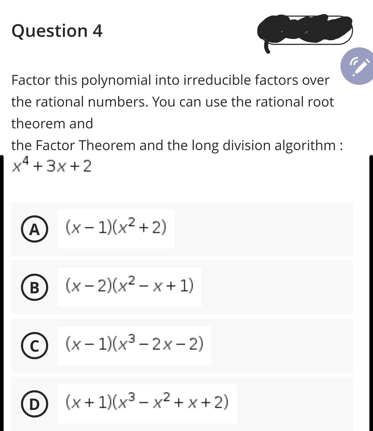 Question 4
Factor this polynomial into irreducible factors over
the rational numbers. You can use the rational root
theorem and
the Factor Theorem and the long division algorithm:
x4 +3x + 2
A (x- 1)(x² +2)
(B
(x – 2)(x² – x + 1)
C
© (x- 1)(x³– 2x-2)
D
D (x+1)(x³ – x² + x +2)
|
