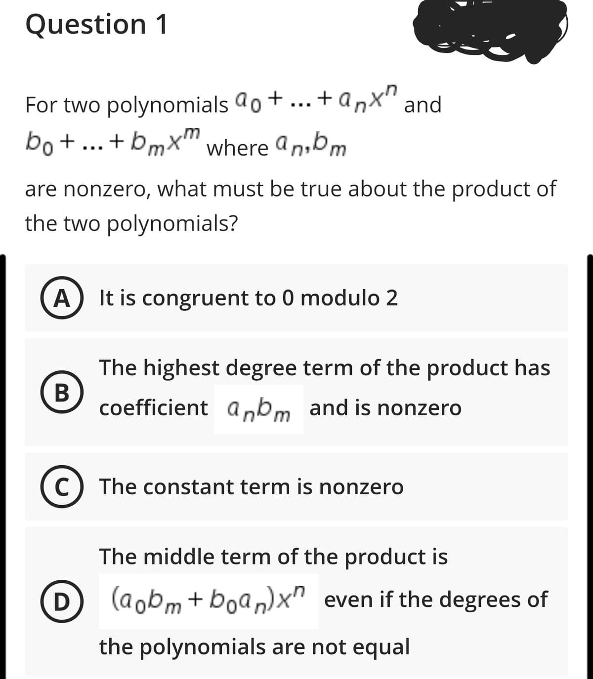 Question 1
For two polynomials ao+...+ anx" and
bo+...+bmx" where an,bm
are nonzero, what must be true about the product of
the two polynomials?
A) It is congruent to 0 modulo 2
The highest degree term of the product has
coefficient a,bm and is nonzero
(C) The constant term is nonzero
The middle term of the product is
(D) (aobm+boan)x" even if the degrees of
the polynomials are not equal
B
