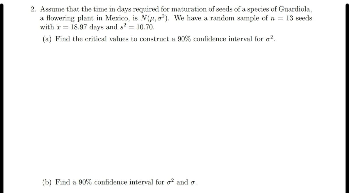 2. Assume that the time in days required for maturation of seeds of a species of Guardiola,
a flowering plant in Mexico, is N(µ,o²). We have a random sample of n =
13 seeds
with ã =
18.97 days and s? = 10.70.
(a) Find the critical values to construct a 90% confidence interval for o².
(b) Find a 90% confidence interval for o? and o.
