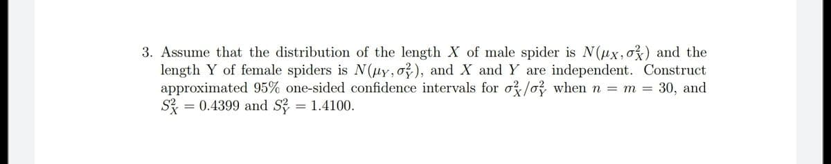 3. Assume that the distribution of the length X of male spider is N(ux,o}) and the
length Y of female spiders is N(µy,o?), and X and Y are independent. Construct
approximated 95% one-sided confidence intervals for o? /o? when n = m = 30, and
= 0.4399 and S? = 1.4100.
