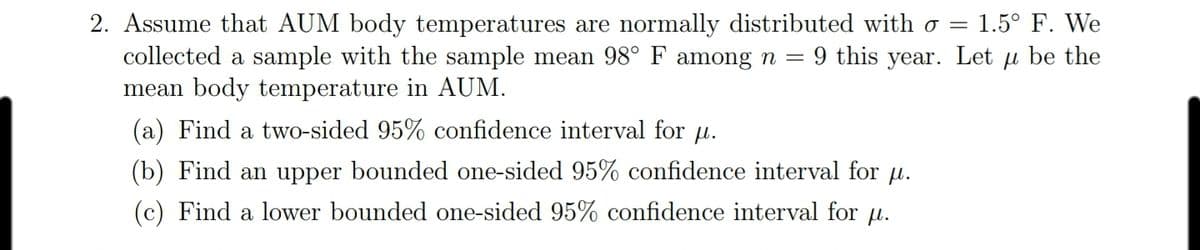 2. Assume that AUM body temperatures are normally distributed with o =
collected a sample with the sample mean 98° F among n =
mean body temperature in AUM.
1.5° F. We
9 this year. Let u be the
(a) Find a two-sided 95% confidence interval for u.
(b) Find an upper bounded one-sided 95% confidence interval for u.
(c) Find a lower bounded one-sided 95% confidence interval for u.
