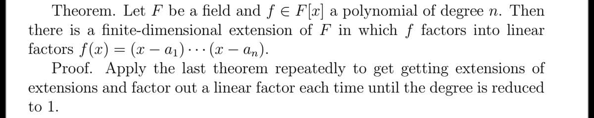 Theorem. Let F be a field and f e F[x] a polynomial of degree n. Then
there is a finite-dimensional extension of F in which ƒ factors into linear
factors f(x) = (x – a1) ... (x – an).
Proof. Apply the last theorem repeatedly to get getting extensions of
extensions and factor out a linear factor each time until the degree is reduced
to 1.
