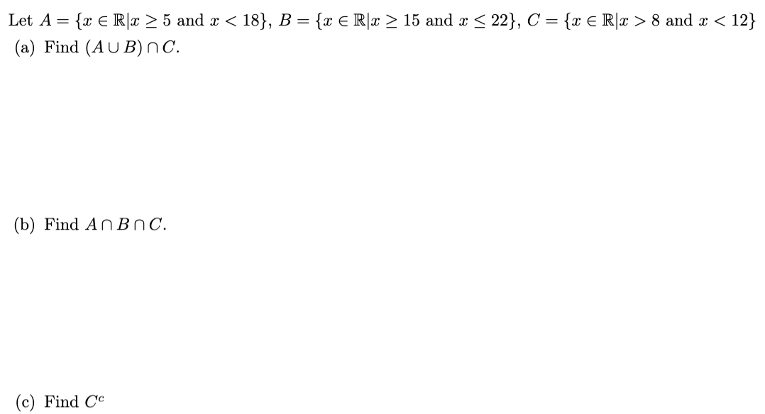 Let A = {x € R|x ≥ 5 and x < 18}, B = {x € R|x ≥ 15 and x ≤ 22}, C = {x € R[x > 8 and x < 12}
(a) Find (AUB) nC.
(b) Find An Bnc.
Find Cc