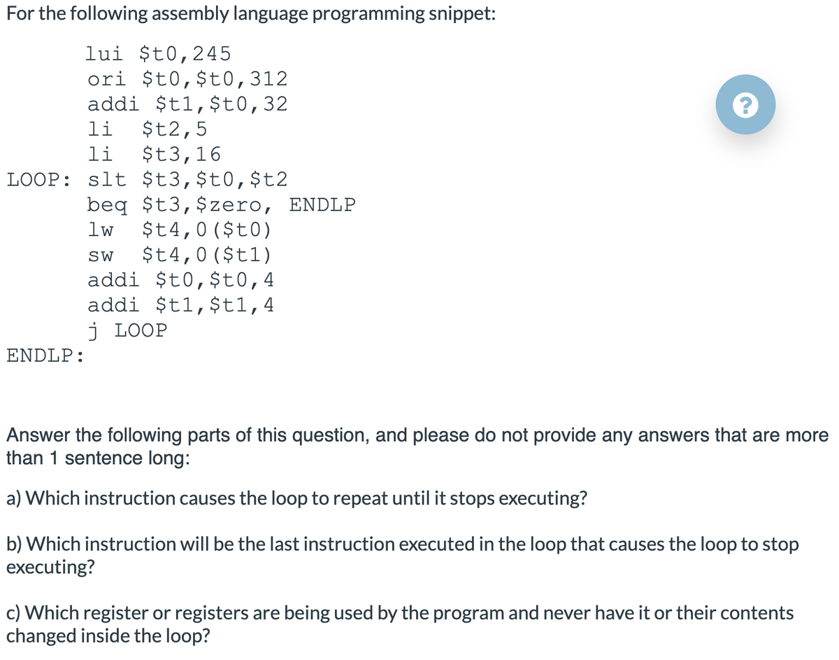 For the following assembly language programming snippet:
lui $t0,245
ori $t0,$t0,312
addi $t1,$t0,32
$t2,5
$t3,16
LOOP: slt $t3,$t0,$t2
li
li
beq $t3,$zero, ENDLP
$t4,0($t0)
$t4,0($t1)
addi $t0,$t0,4
addi $t1,$t1,4
j LOOP
lw
SW
ENDLP:
Answer the following parts of this question, and please do not provide any answers that are more
than 1 sentence long:
a) Which instruction causes the loop to repeat until it stops executing?
b) Which instruction will be the last instruction executed in the loop that causes the loop to stop
executing?
c) Which register or registers are being used by the program and never have it or their contents
changed inside the loop?
