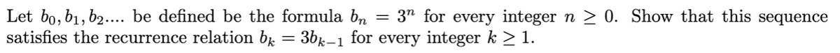 =
Let bo, b₁,b2.... be defined be the formula bn 3n for every integer n ≥ 0. Show that this sequence
satisfies the recurrence relation b = 3bk-1 for every integer k ≥ 1.