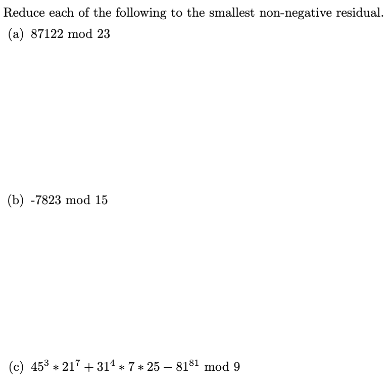 Reduce each of the following to the smallest non-negative residual.
(a) 87122 mod 23
(b) -7823 mod 15
(c) 45³ * 217 +314 * 7 * 25 – 818¹ mod 9