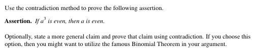 Use the contradiction method to prove the following assertion.
Assertion. If a' is even, then a is even.
Optionally, state a more general claim and prove that claim using contradiction. If you choose this
option, then you might want to utilize the famous Binomial Theorem in your argument.
