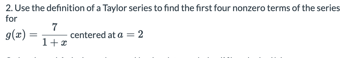 2. Use the definition of a Taylor series to find the first four nonzero terms of the series
for
g(x) =
7
centered at a = 2
1+x
