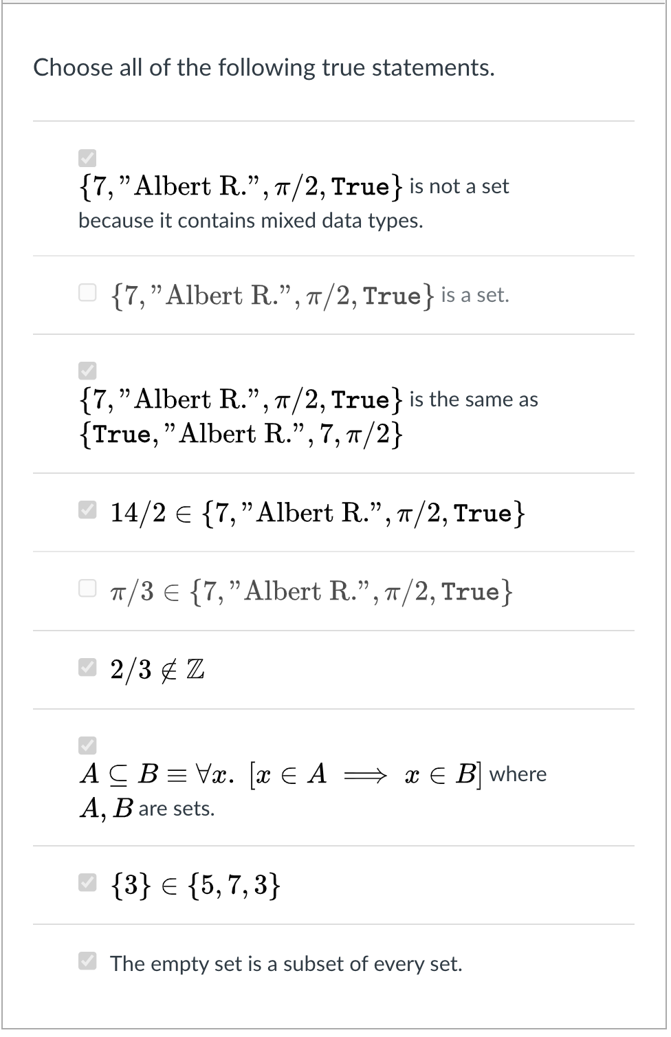 Choose all of the following true statements.
{7,"Albert R.", 7/2, True} is not a set
because it contains mixed data types.
{7,"Albert R.", T/2, True} is a set.
{7,"Albert R.", T/2, True} is the same as
{True, "Albert R.", 7, 7/2}
O 14/2 e {7," Albert R.", 7/2, True}
O T/3 € {7,"Albert R.", 7/2, True}
O 2/3 ¢ Z
ACB= Vx. [x E A → x E B where
A, B are sets.
6.
{3} € {5,7,3}
The empty set is a subset of every set.
