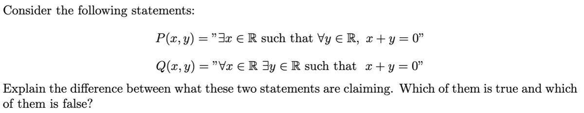 Consider the following statements:
P(x, y)
=
"3 € R such that Vy € R, x+y=0"
Q(x, y) = ”Vx ≤ R ³y = R such that_x+y=0”
Explain the difference between what these two statements are claiming. Which of them is true and which
of them is false?