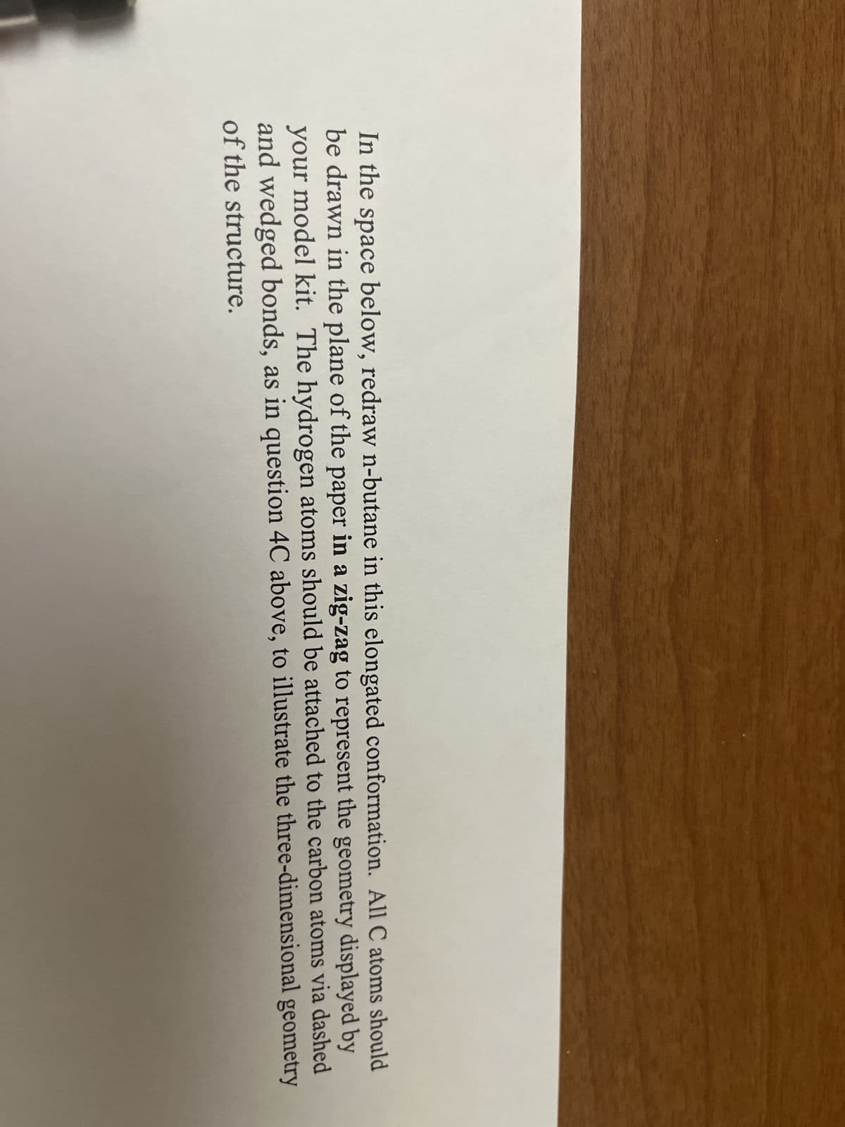 In the space below, redraw n-butane in this elongated conformation. All C atoms should
be drawn in the plane of the paper in a zig-zag to represent the geometry displayed by
your model kit. The hydrogen atoms should be attached to the carbon atoms via dashed
and wedged bonds, as in question 4C above, to illustrate the three-dimensional geometry
of the structure.