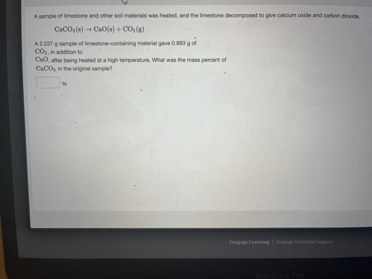 B
A sample of limestone and other soil materials was heated, and the limestone decomposed to give calcium oxide and carbon dioxide.
CaCO3(s)→ CaO (s) + CO₂(g)
A 2.237 g sample of limestone-containing material gave 0.893 g of
CO2, in addition to
CaO, after being heated at a high temperature. What was the mass percent of
CaCO3 in the original sample?
%
Cengage Learning | Cengage Technical Support
MacBook Pro