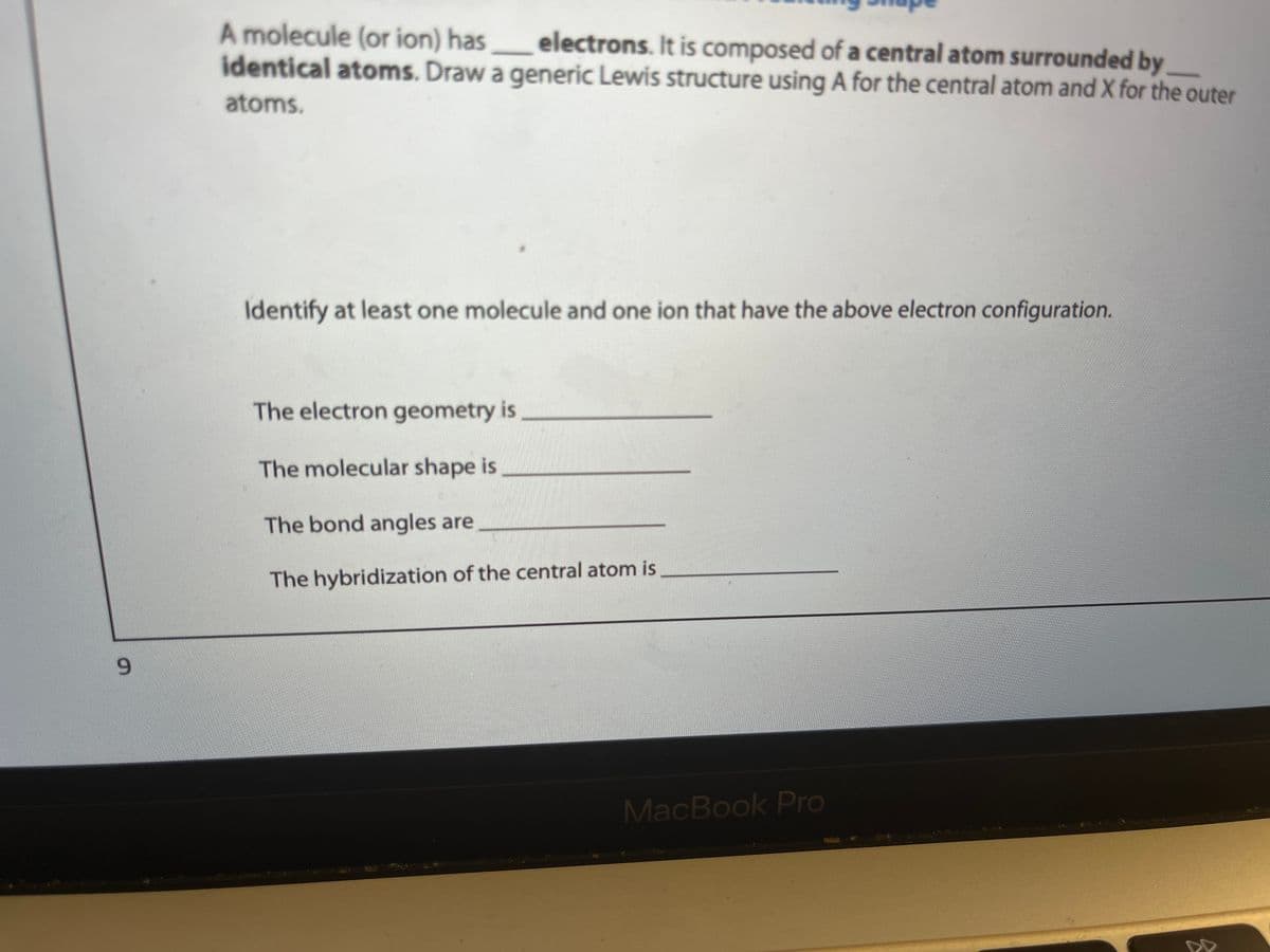 9
A molecule (or ion) has _______ electrons. It is composed of a central atom surrounded by
identical atoms. Draw a generic Lewis structure using A for the central atom and X for the outer
atoms.
Identify at least one molecule and one ion that have the above electron configuration.
The electron geometry is
The molecular shape is
The bond angles are
The hybridization of the central atom is
MacBook Pro
