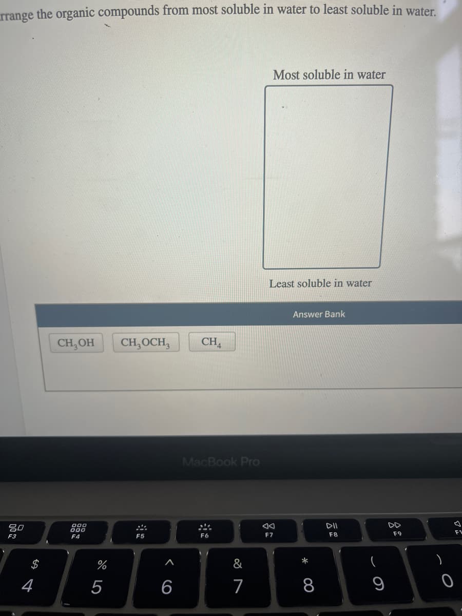 rrange the organic compounds from most soluble in water to least soluble in water.
80
F3
$
4
CH₂OH
000
F4
%
5
CH, OCH,
F5
6
CH4
MacBook Pro
ste
F6
&
7
Most soluble in water
Least soluble in water
F7
Answer Bank
*
8
DII
F8
9
F9
A
F1
0