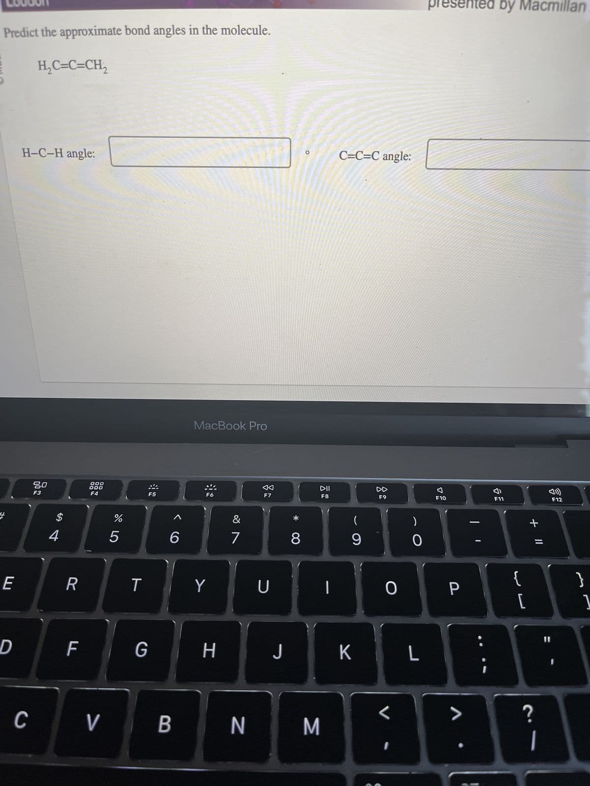 PHO
Predict the approximate bond angles in the molecule.
E
D
H₂C=C=CH₂
H-C-H angle:
C
80
F3
$
4
R
F
000
000
F4
V
%
5
T
G
F5
6
MacBook Pro
F6
Y
H
&
7
◄◄
F7
U
J
8
DII
F8
BN M
|
C=C=C angle:
(
9
K
DD
F9
O
<
I
0
L
F10
P
V
by Macmillan
nted by
F11
TE
{
[
+ 11
?
1
11
F12
}
1