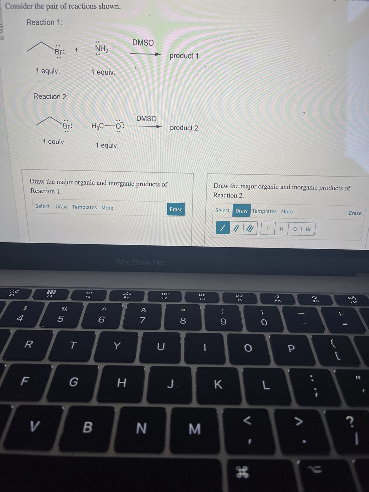 Ⓒ Machin
Consider the pair of reactions shown.
Reaction 1:
80
F3
$
4
R
LL
:
Br:
1 equiv.
Reaction 2:
V
Br:
1 equiv.
DOO
ODO
F4
%
+
Draw the major organic and inorganic products of
Reaction 1.
67 dº
Select Draw Templates More
5
T
NH₂
1 equiv.
G
H3C 0:
1 equiv.
B
6
DMSO
DMSO
MacBook Pro
Y
I
H
&
7
N
F7
U
product 1
product 2
Erase
J
* 00
8
DII
F8
3
-
Draw the major organic and inorganic products of
Reaction 2.
Select Draw Templates More
/ / //
(
9
K
DD
F9
O
H
C H O
O
L
F10
P
>
Br
F11
y
+ 11
{
[
Erase
ក
F12
?