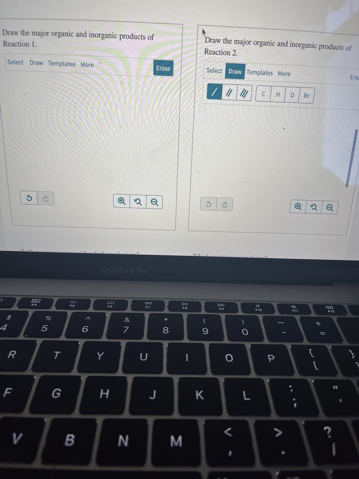 Ⓒ Machin
Consider the pair of reactions shown.
Reaction 1:
80
F3
$
4
R
LL
:
Br:
1 equiv.
Reaction 2:
V
Br:
1 equiv.
DOO
ODO
F4
%
+
Draw the major organic and inorganic products of
Reaction 1.
67 dº
Select Draw Templates More
5
T
NH₂
1 equiv.
G
H3C 0:
1 equiv.
B
6
DMSO
DMSO
MacBook Pro
Y
I
H
&
7
N
F7
U
product 1
product 2
Erase
J
* 00
8
DII
F8
3
-
Draw the major organic and inorganic products of
Reaction 2.
Select Draw Templates More
/ / //
(
9
K
DD
F9
O
H
C H O
O
L
F10
P
>
Br
F11
y
+ 11
{
[
Erase
ក
F12
?
