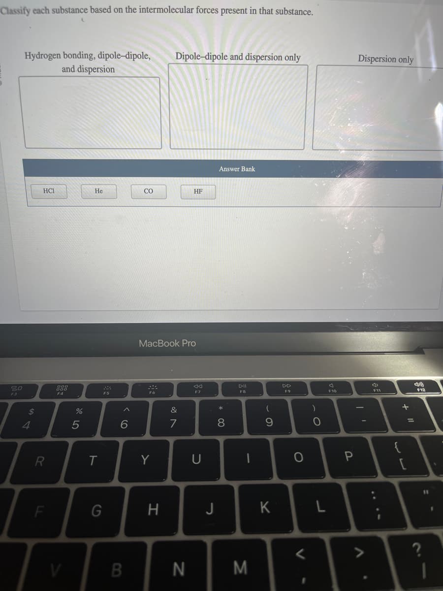 Classify each substance based on the intermolecular forces present in that substance.
80
F3
Hydrogen bonding, dipole-dipole,
and dispersion
$
4
HCI
R
F
F4
V
07 dº
%
5
He
T
G
6
B
CO
Fo
MacBook Pro
Y
Dipole-dipole and dispersion only
H
&
7
HF
N
F7
U
J
Answer Bank
* 00
8
DII
F8
1
M
(
9
K
F9
O
<
)
O
F10
P
Dispersion only
니
L
A
.
(1
F11
+ "1
=
F12
?
11
I