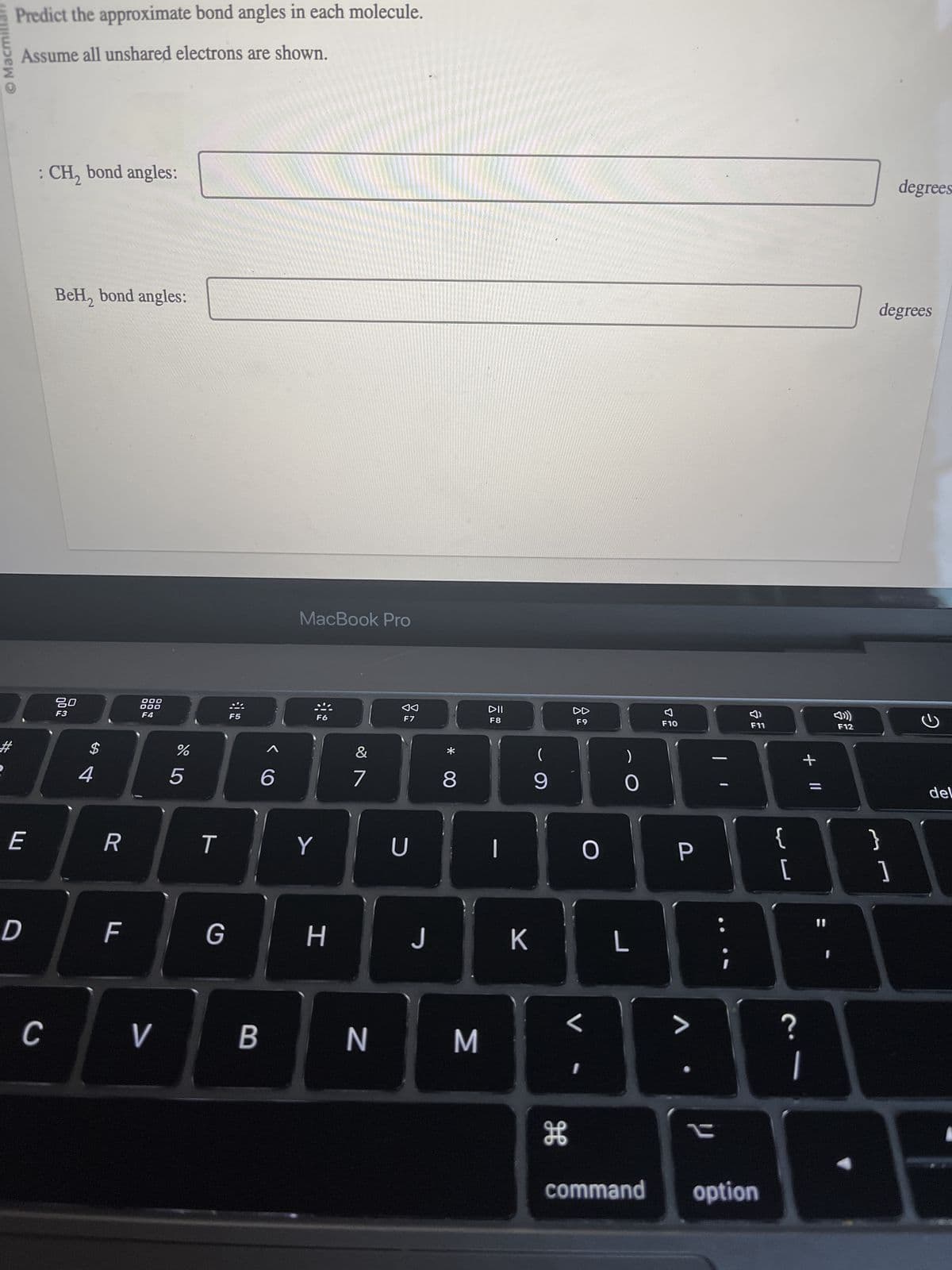 Ⓒ Macmillan
Predict the approximate bond angles in each molecule.
Assume all unshared electrons are shown.
E
D
: CH₂ bond angles:
C
BeH₂ bond angles:
80
F3
$
4
R
F
000
000
F4
V
%
5
T
G
F5
B
6
MacBook Pro
F6
Y
H
&
7
N
F7
U
J
* 00
8
M
DII
F8
1
K
9
H
F9
1
O
)
O
L
F10
P
• V
i
F11
command option
{
لیہا
[
?
+ 11
F12
degrees
}
degrees
1
G
del
A